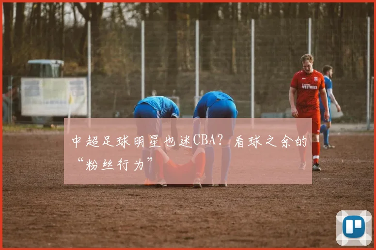 中超足球明星也迷CBA？看球之余的“粉丝行为”